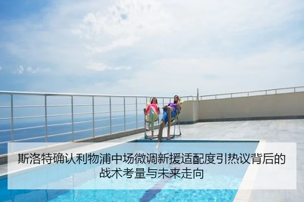 斯洛特确认利物浦中场微调新援适配度引热议背后的战术考量与未来走向