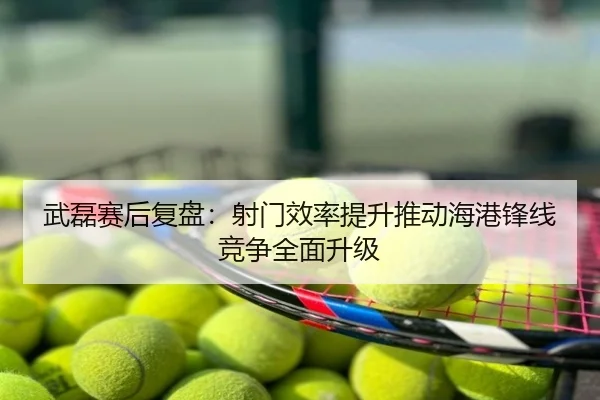 武磊赛后复盘：射门效率提升推动海港锋线竞争全面升级