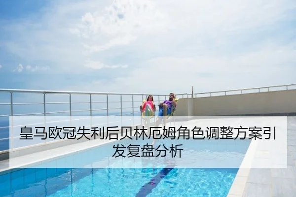 皇马欧冠失利后贝林厄姆角色调整方案引发复盘分析